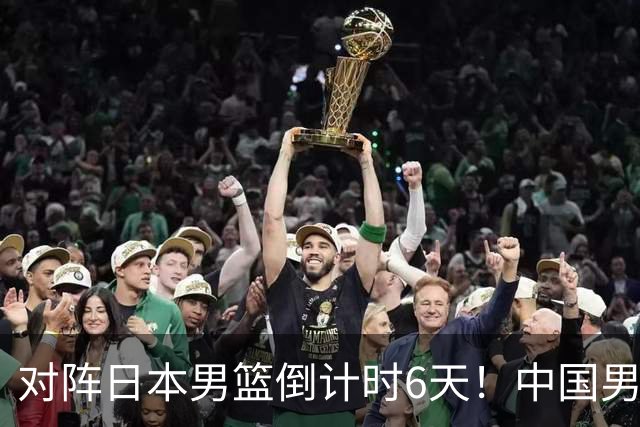 对阵日本男篮倒计时6天！中国男篮收2好消息，郭士强最新表态